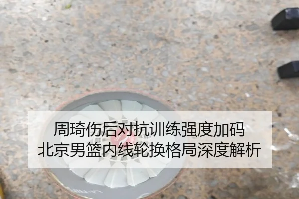 周琦伤后对抗训练强度加码 北京男篮内线轮换格局深度解析
